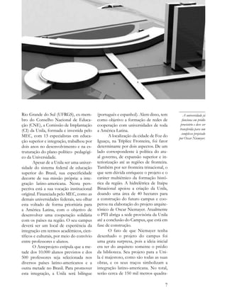 Rio Grande do Sul (UFRGS), ex-mem-          (português e espanhol). Alem disso, tem         A universidade já
bro do Conselho Nacional de Educa-          como objetivo a formação de redes de           funciona em prédio
ção (CNE), a Comissão de Implantação        cooperação com universidades de toda          provisório e deve ser
(CI) da Unila, formada e investida pelo     a América Latina.                            transferida para um
                                                                                          complexo projetado
MEC, com 13 especialistas em educa-                A localização da cidade de Foz do    por Oscar Niemeyer.
ção superior e integração, trabalhou por    Iguaçu, na Tríplice Fronteira, foi fator
dois anos no desenvolvimento e na es-       determinante por dois aspectos. De um
truturação do plano político- pedagógi-     lado correspondente à política do atu-
co da Universidade.                         al governo, de expansão superior e in-
       Apesar de a Unila ser uma univer-    teriorização até as regiões de fronteira.
sidade do sistema federal de educação       Também por ser fronteira trinacional, o
superior do Brasil, sua especificidade      que sem dúvida enriquece o projeto e o
decorre de sua missão própria: a inte-      caráter multiétnico da formação histó-
gração latino-americana. Nesta pers-        rica da região. A hidrelétrica de Itaipu
pectiva está a sua vocação institucional    Binacional apoiou a criação da Unila,
original. Financiada pelo MEC, como as      doando uma área de 40 hectares para
demais universidades federais, seu olhar    a construção do futuro campus e coo-
esta voltado de forma prioritária para      perou na elaboração do projeto arquite-
a América Latina, com o objetivo de         tônico de Oscar Niemayer. Atualmente
desenvolver uma cooperação solidária        o PTI abriga a sede provisória da Unila
com os países na região. O seu campus       até a conclusão do Campus, que está em
deverá ser um local de experiência da       fase de construção.
integração em termos acadêmicos, cien-             O fato de que Niemayer tenha
tíficos e culturais, por meio do convívio   desenhado o projeto do campus foi
entre professores e alunos.                 uma grata surpresa, pois a ideia inicial
       O Anteprojeto estipula que a me-     era ter do arquiteto somente o prédio
tade dos 10.000 alunos previstos e dos      da biblioteca. Seu projeto para a Uni-
500 professores seja selecionada nos        la é majestoso, como são todas as suas
diversos países latino-americanos e a       obras, e os seus traços simbolizam a
outra metade no Brasil. Para promover       integração latino-americana. No total,
esta integração, a Unila será bilíngue      serão cerca de 150 mil metros quadra-

                                                                                   7
 