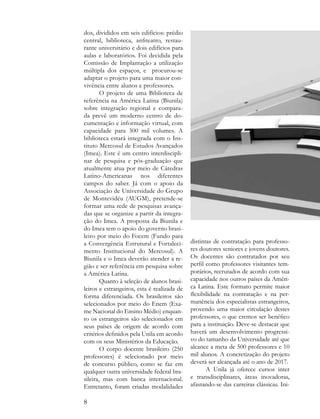 dos, divididos em seis edifícios: prédio
central, biblioteca, anfiteatro, restau-
rante universitário e dois edifícios para
aulas e laboratórios. Foi decidida pela
Comissão de Implantação a utilização
múltipla dos espaços, e procurou-se
adaptar o projeto para uma maior con-
vivência entre alunos e professores.
        O projeto de uma Biblioteca de
referência na América Latina (Biunila)
sobre integração regional e compara-
da prevê um moderno centro de do-
cumentação e informação virtual, com
capacidade para 300 mil volumes. A
biblioteca estará integrada com o Ins-
tituto Mercosul de Estudos Avançados
(Imea). Este é um centro interdiscipli-
nar de pesquisa e pós-graduação que
atualmente atua por meio de Cátedras
Latino-Americanas nos diferentes
campos do saber. Já com o apoio da
Associação de Universidade do Grupo
de Montevidéu (AUGM), pretende-se
formar uma rede de pesquisas avança-
das que se organize a partir da integra-
ção do Imea. A proposta da Biunila e
do Imea tem o apoio do governo brasi-
leiro por meio do Focem (Fundo para
a Convergência Estrutural e Fortaleci-       distintas de contratação para professo-
mento Institucional do Mercosul). A          res doutores seniores e jovens doutores.
Biunila e o Imea deverão atender a re-       Os docentes são contratados por seu
gião e ser referência em pesquisa sobre      perfil como professores visitantes tem-
a América Latina.                            porários, recrutados de acordo com sua
        Quanto à seleção de alunos brasi-    capacidade nos outros países da Améri-
leiros e estrangeiros, esta é realizada de   ca Latina. Este formato permite maior
forma diferenciada. Os brasileiros são       flexibilidade na contratação e na per-
selecionados por meio do Enem (Exa-          manência dos especialistas estrangeiros,
me Nacional do Ensino Médio) enquan-         provendo uma maior circulação destes
to os estrangeiros são selecionados em       professores, o que cremos ser benéfico
seus países de origem de acordo com          para a instituição. Deve-se destacar que
critérios definidos pela Unila em acordo     haverá um desenvolvimento progressi-
com os seus Ministérios da Educação.         vo do tamanho da Universidade até que
        O corpo docente brasileiro (250      alcance a meta de 500 professores e 10
professores) é selecionado por meio          mil alunos. A concretização do projeto
de concurso público, como se faz em          deverá ser alcançada até o ano de 2017.
qualquer outra universidade federal bra-            A Unila já oferece cursos inter
sileira, mas com banca internacional.        e transdisciplinares, áreas inovadoras,
Entretanto, foram criadas modalidades        afastando-se das carreiras clássicas. Ini-

8
 
