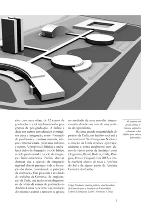 ciou com uma oferta de 12 cursos de          no resultado de uma consulta interna-                               O conjunto terá
graduação, e está implementando pro-         cional realizada com mais de uma cente-                           prédio central, bi-
gramas de pós-graduação. A ênfase é          na de especialistas.                                            blioteca, anfiteatro,
dada aos cursos considerados estratégi-             Há uma grande receptividade do                             restaurante e dois
cos para a integração, como formação         projeto da Unila, em âmbito nacional e                        edifícios para aulas e
                                                                                                                     laboratórios.
de professores, recursos naturais, rela-     internacional. No Congresso Nacional
ções internacionais, processos culturais     a criação da Unila recebeu aprovação
e outros. A proposta é dirigida a estabe-    unânime e conta atualmente com alu-
lecer ciclos de formação: o ciclo básico,    nos de vários países da América Latina
o ciclo profissional e o ciclo de integra-   (Argentina, Brasil, Bolívia, Chile, Para-
ção latino-americana. Porém, deve-se         guai, Peru e Uruguai). Em 2012, a Uni-
destacar que a questão da integração         la receberá alunos de toda a América
regional deverá permear toda a forma-        do Sul e de alguns países da América
ção do aluno, constituindo o princípio       Central e do Caribe.
da instituição. Esta proposta é resultado
do trabalho da Comissão de implanta-
ção da Unila, que realizou um diagnósti-
co da oferta de cursos de graduação na       Helgio Trindade é cientista político e atual presidente
América Latina para evitar a reprodução      da Comissão para a Instalação da Universidade
dos mesmos cursos e também se apoiou         Federal da Integração Latino- Americana (Unila).


                                                                                                       9
 