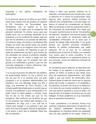 Estilo Gerencial – 45 – 2018
16
Para empresarios competitivos
engranaje y nos aplican indicadores de
desempeño.
En lo personal, siento en mi alma un gran dolor,
sobre todo cuando miro las pruebas, en especial
la IPV, Inventario de Personalidad para
Vendedores, que se supone es la que
corresponde a mí saber para la escogencia del
personal comercial. Yo mismo nunca paso esa
prueba pues soy un enemigo declarado de la
evaluación y en mi condición de autista, cada vez
que me he sometido a un proceso de selección,
mi mente se niega a funcionar y me bloqueo. Mis
amigos me dicen que pierdo hasta una prueba
de sangre y que no se imaginan cómo hice para
terminar mis estudios. Mi respuesta es que no
todas las evaluaciones son test y que muchos de
mis resultados son gracias al producto tangible,
lo que hago con mi mente y luego con mis
manos. Los cargos que he ocupado han sido
gracias a la creatividad y gracias a que me han
conocido trabajando o tienen referencias mías,
no gracias al proceso de selección.
Y no es que el proceso de selección sea estático.
Ha evolucionado. Bueno, no voy a discutir con
esa vez que fui a un proceso para una gran
compañía y en la empresa seleccionadora me
recibieron con una Wartegg, luego una IPV y
luego una entrevista de cinco minutos y de
entrada quedé descartado para un puesto que yo
conocía a la perfección y que correspondía a mi
perfil. Como le habrá pasado a muchos, hasta
hoy en día no me enteré por qué no me
escogieron. Me conformo con el hecho de que
en los procesos que realizo para escoger a los
vendedores, les digo uno a uno cuál fue el
criterio para escoger a una persona y por qué
razón él no fue el escogido. Muchos lo agradecen
y me atrevo a decir que la totalidad, hasta hoy
día, lo entienden.
Vuelvo a decir que quienes estamos en la
selección, nos esforzamos por hacerlo bien y que
la selección en sí misma ha evolucionado. Hace
algunos años quisimos realizar procesos de
selección por competencias y creo que todos nos
leímos el manual de competencias de Martha
Alles. Le sumamos a esto los assessment center y
las entrevistas de profundidad. Una etapa que
me gustó muchísimo fue la de los “microrealities
de selección”, basada en una serie de juegos que
ponían a los sujetos en situaciones reales de
complejidad enmarcados en la tarea que el
puesto de trabajo debe desarrollar. Y me gustó
porque nos permitió encontrar verdaderos
talentos en perfiles profesionales que nadie
esperaría. Tal es el caso de un archivista
excelente para el servicio al cliente y un contador
muy bueno para la venta consultiva. Si nos
hubiésemos basado en su experiencia previa, en
sus currículos, nunca nos habríamos enterado de
sus capacidades.
Es una lástima que la selección se deje llevar por
las modas. Si se requiere a una persona para
apretar un botón, la moda es que tenga cinco
años de experiencia, especialización, que hable
inglés y que sea menor de veinticuatro años.
Quisiera llamar la atención sobre que en algunas
partes del mundo, si requieren a un empleado y
te presentas, te ponen una hora en la máquina y
si lo haces de una manera excelente te quedas y
sino que pase el siguiente y nunca te piden una
hoja de vida. Ni el papel ni la historia son las que
trabajan. El título académico es muy importante
pero no garantiza la excelencia.
Y listo, contratamos a la persona, fuimos muy
juiciosos y logramos seleccionar a la persona con
las mejores habilidades demostradas, la
descargamos en empresas donde esa capacidad
será una más, perdida en los cargos. Tanto si la
 