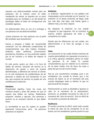 Estilo Gerencial – 45 – 2018
20
Para empresarios competitivos
requería una disfuncionalidad mental para ser
banquero. De la manera como se están
manejando las ventas, se requiere ser un poco
psicópata para ser vendedor y es allí donde los
psicólogos fallan al tratar de conseguirnos ese
vendedor agresivo.
Un seleccionador ético no nos va a entregar a
una persona con esa disfuncionalidad,
¿Cómo entonces ser más asertivos con el perfil
del vendedor que necesitamos?
Vamos a empezar a hablar de “proactividad
comercial” con los diferentes componentes de
comportamiento que esto implica: Iniciativa,
ambición, valor, resiliencia, comunicación,
persistencia, disciplina, un muy profundo respeto
por el ser humano y el deseo de mejorar el
mundo.
En este punto, quiero ser claro a la hora de
hablar de servicio. Vocación de servicio es la
disposición de ayudar a otros de manera
desinteresada, a diferencia de servicio al cliente,
en el cual resolvemos las problemáticas de las
personas a cambio de una transacción. Es por
eso, que vocación de servicio no puede ser una
variable para la selección.
Iniciativa
Proactividad significa: hacer las cosas por
iniciativa propia y antes del tiempo en que se
supone que deban ser hechas. Adelantarse,
proponer, resolver y ejecutar. Son personas a
quienes no es necesario decirles lo que deben
hacer.
La normalidad es que los sujetos se queden
esperando instrucciones, pero las personas
proactivas no esperan.
Ambición
La ambición, regularmente es una palabra mal
interpretada y se le confunde con la “avaricia”. La
ambición es el deseo profundo de llegar cada
vez, más alto, más lejos, más fuerte, ganar y
obtener más y con esto, mejorar.
No obstante, la ambición no nos impide
compartir lo que logramos. Por el contrario, la
avaricia implica apropiarse de todo y no
compartirlo con nadie.
Siendo que las diferencias son tan sutiles, son
determinantes a la hora de escoger a una
persona.
Valor
Las situaciones en las cuales diversos factores de
nuestra personalidad son expuestos al escarnio y
a la crítica, generan verdadero pánico en todas
las personas. Sí, en todas. Es cuando
comprendemos que ser valiente no es sinónimo
de no tener miedo, sino de hacer las cosas a
pesar de que nos da mucho miedo.
Esta es una característica compleja, pues a los
vendedores nos sucede lo mismo que a los
actores de teatro: es en el momento del acto
cuando despliegan todo su talento, lo que no
pasa durante los ensayos.
Prácticamente un actor se desdobla y aparece su
valor en el momento de la presentación,
asimismo, un vendedor encuentra su valor en el
momento del “acto de servicio”. Esto es difícil de
ver durante un proceso de selección.
Resiliencia
El mundo comercial es difícil, sobre todo cuando
la oferta de valor de las compañías no es tan
buena, son los vendedores quienes ponen la cara
 