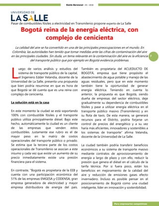 Estilo Gerencial – 45 – 2018
7
Para empresarios competitivos
Pasar de combustibles fósiles a electricidad en Transmilenio propone experto de La Salle
Bogotá reina de la energía eléctrica, con
complejo de cenicienta
La calidad del aire se ha convertido en una de las principales preocupaciones en el mundo. En
Colombia, las autoridades han tenido que tomar medidas ante las cifras de contaminación del aire
en las principales ciudades. Sin duda, un tema relevante en la contaminación del aire es la eficiencia
del transporte público que por ejemplo en Bogotá evidencia problemas.
uego de varios análisis y estudios del
sistema de transporte público de la capital,
el Ingeniero Edder Velandia, docente de la
Universidad de La Salle, presenta una propuesta
que bien podría resumirse en que es hora de
que Bogotá se dé cuenta que es una reina con
complejo de cenicienta.
La solución está en la casa
En este momento la ciudad se está soportando
100% con combustible fósiles y el transporte
público utiliza principalmente diésel. Bajo este
hecho, automáticamente la ciudad es un cliente
de las empresas que venden estos
combustibles. Justamente ese rubro es el de
mayor peso en la matriz de costos
operacionales del transporte público o privado.
Se estima que la tercera parte de los costos
operacionales de Transmilenio se asocian a este
insumo y cada vez que existe un aumento de su
precio inmediatamente existe una presión
financiera para el sistema.
En contraste, “Bogotá es propietaria de la EEB y
cuenta con una participación económica del
51% de las empresas EMGESA y CODENSA, gran
empresa generadora de electricidad y mayor
empresa distribuidora de energía del país.
También es propietaria del ACUEDUCTO DE
BOGOTÁ, empresa que tiene propósito el
abastecimiento de agua potable y manejo de las
aguas residuales, pero que en este momento
también tiene la oportunidad de generar
energía eléctrica. Teniendo en cuenta lo
anterior, la propuesta es que Bogotá, siendo
dueña de empresas del sector eléctrico, deje
gradualmente su dependencia de combustibles
fósiles y pase a utilizar energía eléctrica en el
transporte público masivo (Transmilenio) y en
su flota de taxis. De esta manera, se generará
recursos para el Distrito, podría forjarse un
control de precios del energético y a su vez
haría más eficientes, innovadores y sostenibles a
los sistemas de transporte” afirma Velandia,
docente de la Universidad de La Salle.
La ciudad también podría transferir beneficios
económicos a su sistema de transporte masivo
mediante contratos de aprovisionamiento de
energía a largo de plazo y con ello, reducir la
presión que genera el diésel en el cálculo de la
tarifa técnica. Por si fuera poco, están los
beneficios en mejoramiento de la calidad del
aire y reducción de emisiones gases efecto
invernadero. Incluso es posible pensar en el
posicionamiento de Bogotá como una ciudad
inteligente, líder en innovación y sostenibilidad.
L
 