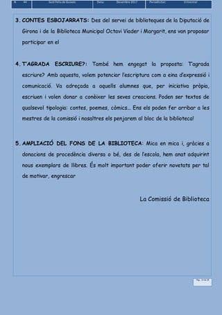 N 44 Sant Feliu de Guíxols Data: Desembre 2017 Periodicitat: trimestral
Pàg.. 12 de 39
3. CONTES ESBOJARRATS: Des del servei de biblioteques de la Diputació de
Girona i de la Biblioteca Municipal Octavi Viader i Margarit, ens van proposar
participar en el
4. T’AGRADA ESCRIURE?: També hem engegat la proposta: T’agrada
escriure? Amb aquesta, volem potenciar l’escriptura com a eina d’expressió i
comunicació. Va adreçada a aquells alumnes que, per iniciativa pròpia,
escriuen i volen donar a conèixer les seves creacions. Poden ser textos de
qualsevol tipologia: contes, poemes, còmics... Ens els poden fer arribar a les
mestres de la comissió i nosaltres els penjarem al bloc de la biblioteca!
5. AMPLIACIÓ DEL FONS DE LA BIBLIOTECA: Mica en mica i, gràcies a
donacions de procedència diversa o bé, des de l’escola, hem anat adquirint
nous exemplars de llibres. És molt important poder oferir novetats per tal
de motivar, engrescar
La Comissió de Biblioteca
 