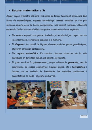 N 44 Sant Feliu de Guíxols Data: Desembre 2017 Periodicitat: trimestral
Pàg.. 16 de 39
 Racons matemàtics a 3r
Aquest segon trimestre els nens i les nenes de tercer han iniciat els racons dins
l’àrea de matemàtiques. Aquesta metodologia permet treballar un cop per
setmana aquesta àrea de forma competencial i els permet manipular diferents
materials. Cada classe es divideix en quatre racons que són els següents:
 Els escacs. Aquest racó permet treballar, a través del joc, aspectes com
la concentració, l’orientació espacial o la memòria.
 El tàngram i la creació de figures diverses amb les peces geomètriques,
afavorint el treball col·laboratiu.
 Els reptes matemàtics. Es resolen diverses situacions de la vida
quotidiana on s’utilitzen l’àbac, els palets i els reglets.
 El quart racó es fa quinzenalment, ja que s’alterna la geometria, amb la
construcció de cossos geomètrics, figures planes, etc i l’estadística i
l’atzar, on es treballa la freqüència, les variables qualitatives i
quantitatives, la moda i el gràfic de barres.
 