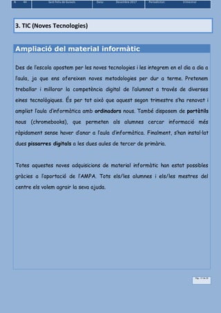 N 44 Sant Feliu de Guíxols Data: Desembre 2017 Periodicitat: trimestral
Pàg.. 17 de 39
3. TIC (Noves Tecnologies)
Ampliació del material informàtic
Des de l’escola apostem per les noves tecnologies i les integrem en el dia a dia a
l’aula, ja que ens ofereixen noves metodologies per dur a terme. Pretenem
treballar i millorar la competència digital de l’alumnat a través de diverses
eines tecnològiques. És per tot això que aquest segon trimestre s’ha renovat i
ampliat l’aula d’informàtica amb ordinadors nous. També disposem de portàtils
nous (chromebooks), que permeten als alumnes cercar informació més
ràpidament sense haver d’anar a l’aula d’informàtica. Finalment, s’han instal·lat
dues pissarres digitals a les dues aules de tercer de primària.
Totes aquestes noves adquisicions de material informàtic han estat possibles
gràcies a l’aportació de l’AMPA. Tots els/les alumnes i els/les mestres del
centre els volem agrair la seva ajuda.
 