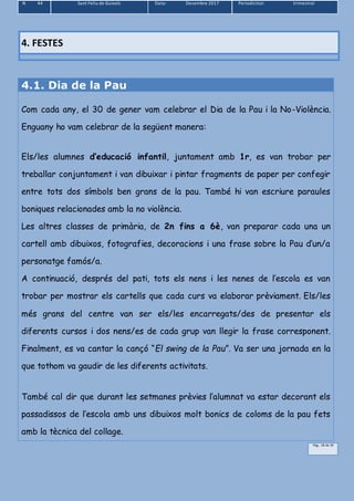 N 44 Sant Feliu de Guíxols Data: Desembre 2017 Periodicitat: trimestral
Pàg.. 18 de 39
4.1. Dia de la Pau
Com cada any, el 30 de gener vam celebrar el Dia de la Pau i la No-Violència.
Enguany ho vam celebrar de la següent manera:
Els/les alumnes d’educació infantil, juntament amb 1r, es van trobar per
treballar conjuntament i van dibuixar i pintar fragments de paper per confegir
entre tots dos símbols ben grans de la pau. També hi van escriure paraules
boniques relacionades amb la no violència.
Les altres classes de primària, de 2n fins a 6è, van preparar cada una un
cartell amb dibuixos, fotografies, decoracions i una frase sobre la Pau d’un/a
personatge famós/a.
A continuació, després del pati, tots els nens i les nenes de l’escola es van
trobar per mostrar els cartells que cada curs va elaborar prèviament. Els/les
més grans del centre van ser els/les encarregats/des de presentar els
diferents cursos i dos nens/es de cada grup van llegir la frase corresponent.
Finalment, es va cantar la cançó “El swing de la Pau”. Va ser una jornada en la
que tothom va gaudir de les diferents activitats.
També cal dir que durant les setmanes prèvies l’alumnat va estar decorant els
passadissos de l’escola amb uns dibuixos molt bonics de coloms de la pau fets
amb la tècnica del collage.
4. FESTES
 