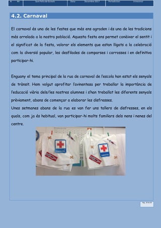 N 44 Sant Feliu de Guíxols Data: Desembre 2017 Periodicitat: trimestral
Pàg.. 20 de 39
4.2. Carnaval
El carnaval és una de les festes que més ens agraden i és una de les tradicions
més arrelada a la nostra població. Aquesta festa ens permet conèixer el sentit i
el significat de la festa, valorar els elements que estan lligats a la celebració
com la diversió popular, les desfilades de comparses i carrosses i en definitiva
participar-hi.
Enguany el tema principal de la rua de carnaval de l’escola han estat els senyals
de trànsit. Hem volgut aprofitar l’avinentesa per treballar la importància de
l’educació viària dels/les nostres alumnes i s’han treballat les diferents senyals
prèviament, abans de començar a elaborar les disfresses.
Unes setmanes abans de la rua es van fer uns tallers de disfresses, en els
quals, com ja és habitual, van participar-hi molts familiars dels nens i nenes del
centre.
 