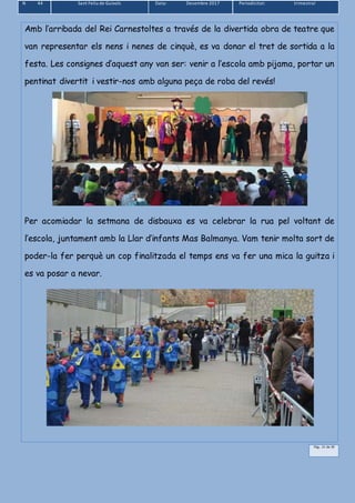 N 44 Sant Feliu de Guíxols Data: Desembre 2017 Periodicitat: trimestral
Pàg.. 21 de 39
Amb l’arribada del Rei Carnestoltes a través de la divertida obra de teatre que
van representar els nens i nenes de cinquè, es va donar el tret de sortida a la
festa. Les consignes d’aquest any van ser: venir a l’escola amb pijama, portar un
pentinat divertit i vestir-nos amb alguna peça de roba del revés!
Per acomiadar la setmana de disbauxa es va celebrar la rua pel voltant de
l’escola, juntament amb la Llar d’infants Mas Balmanya. Vam tenir molta sort de
poder-la fer perquè un cop finalitzada el temps ens va fer una mica la guitza i
es va posar a nevar.
 
