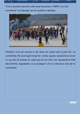 N 44 Sant Feliu de Guíxols Data: Desembre 2017 Periodicitat: trimestral
Pàg.. 22 de 39
Tota la comunitat educativa volem donar les gràcies a l’AMPA i a la colla
carnestoltes “Les Esponges” per fer possible la desfilada.
Finalment, l’acte del carnaval el vam donar per acabat amb el judici del rei
carnestoltes. Els encarregats de portar a terme aquesta representació van ser
un cop més els alumnes de cinquè que ens van oferir una representació d’allò
més divertida. Seguidament, es va prosseguir a fer la crema de la roba del rei
carnestoltes.
 