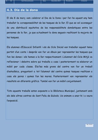 N 44 Sant Feliu de Guíxols Data: Desembre 2017 Periodicitat: trimestral
Pàg.. 23 de 39
4.3. Dia de la dona
El dia 8 de març vam celebrar el Dia de la Dona i per fer-ho aquest any hem
treballat la coresponsabilitat de les tasques de la llar. El que es vol aconseguir
és una distribució equitativa de les responsabilitats domèstiques entre les
persones de la llar, ja que actualment la dona segueix realitzant la majoria de
les tasques.
Els alumnes d’Educació Infantil i els de Cicle Inicial van treballar aquest tema
partint d’un conte i després van fer un dibuix per representar les tasques que
fan les dones i els homes a la llar respectivament. L’alumnat del Cicle Mitjà va
reflexionar i debatre sobre qui treballa a casa i posteriorment va elaborar un
mòbil per cada classe. Els/les més grans del centre van fer un treball
d’estadísica, preguntant a tot l’alumnat del centre quines tasques realitzen a
casa els pares i quines fan les mares. Posteriorment van representar els
resultats en diferents gràfics. També van fer un mòbil conjuntament.
Tots aquests treballs estan exposats a la Biblioteca Municipal, juntament amb
els dels altres centres de Sant Feliu de Guíxols. Us animem a anar-hi i a veure
l’exposició.
 