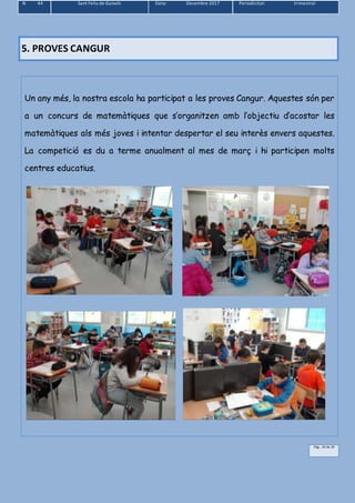 N 44 Sant Feliu de Guíxols Data: Desembre 2017 Periodicitat: trimestral
Pàg.. 24 de 39
5. PROVES CANGUR
Un any més, la nostra escola ha participat a les proves Cangur. Aquestes són per
a un concurs de matemàtiques que s’organitzen amb l’objectiu d’acostar les
matemàtiques als més joves i intentar despertar el seu interès envers aquestes.
La competició es du a terme anualment al mes de març i hi participen molts
centres educatius.
 