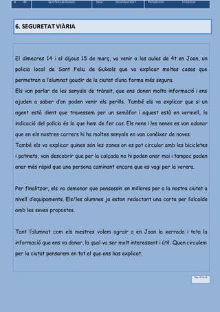 N 44 Sant Feliu de Guíxols Data: Desembre 2017 Periodicitat: trimestral
Pàg.. 25 de 39
6. SEGURETAT VIÀRIA
El dimecres 14 i el dijous 15 de març, va venir a les aules de 4t en Joan, un
policia local de Sant Feliu de Guíxols que va explicar moltes coses que
permetran a l’alumnat gaudir de la ciutat d’una forma més segura.
Els van parlar de les senyals de trànsit, que ens donen molta informació i ens
ajuden a saber d’on poden venir els perills. També els va explicar que si un
agent està dient que travessem per un semàfor i aquest està en vermell, la
indicació del policia és la que hem de fer cas. Els nens i les nenes es van adonar
que en els nostres carrers hi ha moltes senyals en van conèixer de noves.
També els va explicar quines són les zones on es pot circular amb les bicicletes
i patinets, van descobrir que per la calçada no hi poden anar mai i tampoc poden
anar més ràpid que una persona caminant encara que es vagi per la vorera.
Per finalitzar, els va demanar que pensessin en millores per a la nostra ciutat a
nivell d’equipaments. Els/les alumnes ja estan redactant una carta per l’alcalde
amb les seves propostes.
Tant l’alumnat com els mestres volem agrair a en Joan la xerrada i tota la
informació que ens va donar, la qual va ser molt interessant i útil. Quan circulem
per la ciutat pensarem en tot el que ens has explicat.
 