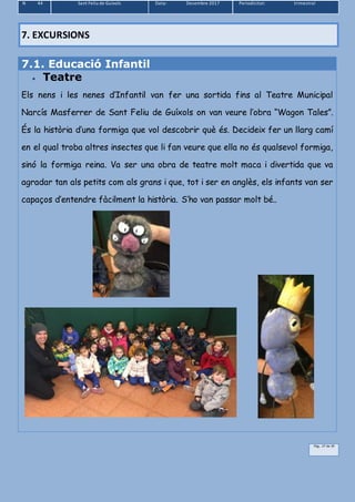 N 44 Sant Feliu de Guíxols Data: Desembre 2017 Periodicitat: trimestral
Pàg.. 27 de 39
7.1. Educació Infantil
 Teatre
Els nens i les nenes d’Infantil van fer una sortida fins al Teatre Municipal
Narcís Masferrer de Sant Feliu de Guíxols on van veure l’obra “Wagon Tales”.
És la història d’una formiga que vol descobrir què és. Decideix fer un llarg camí
en el qual troba altres insectes que li fan veure que ella no és qualsevol formiga,
sinó la formiga reina. Va ser una obra de teatre molt maca i divertida que va
agradar tan als petits com als grans i que, tot i ser en anglès, els infants van ser
capaços d’entendre fàcilment la història. S’ho van passar molt bé..
7. EXCURSIONS
 