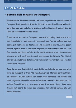 N 44 Sant Feliu de Guíxols Data: Desembre 2017 Periodicitat: trimestral
Pàg.. 28 de 39
7.2. Cicle Inicial
 Sortida dels mitjans de transport
El dimecres 14 de febrer els nens i les nenes de primer van anar d’excursió a
l’aeroport de Girona-Costa Brava i a l’estació de tren de Caldes de Malavella,
aprofitant que van treballar el projecte dels mitjans de transport dins de
l’àrea de coneixement del medi social.
Primer de tot van anar a l’aeroport i van tenir el privilegi d’entrar a la zona
dels treballadors i van veure el recorregut que fan les maletes des que
passen pel mostrador de facturació fins que arriben dins l’avió. Per poder
anar en aquesta zona es van haver de posar una armilla reflectant, tal i com
fan tots els treballadors d’allà. A més, també van tenir la sort de veure com
aterrava un avió en directe i a molt pocs metres de distància. Fins i tot el
pilot els va saludar des de la finestra! També van venir els bombers i van fer
un simulacre d’incendi.
Després van anar l’estació de tren de Caldes de Malavella per veure un altre
mitjà de transport: el tren. Allà van observar les diferents parts del tren i
de l’estació i els/les alumnes van poder veure l’arribada i la sortida dels
trens, alguns en direcció a Girona i d’altres en direcció a Barcelona. Un cop
visitada l’estació van anar a un parc proper i van poder dinar i jugar amb
tranquil·litat abans de tornar cap a l’escola. Tots els/les alumnes s’ho van
passar súper bé!
 