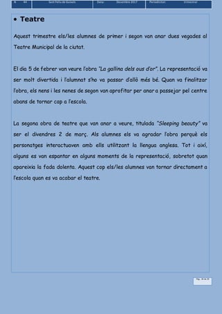 N 44 Sant Feliu de Guíxols Data: Desembre 2017 Periodicitat: trimestral
Pàg.. 30 de 39
 Teatre
Aquest trimestre els/les alumnes de primer i segon van anar dues vegades al
Teatre Municipal de la ciutat.
El dia 5 de febrer van veure l’obra “La gallina dels ous d’or”. La representació va
ser molt divertida i l’alumnat s’ho va passar d’allò més bé. Quan va finalitzar
l’obra, els nens i les nenes de segon van aprofitar per anar a passejar pel centre
abans de tornar cap a l’escola.
La segona obra de teatre que van anar a veure, titulada “Sleeping beauty” va
ser el divendres 2 de març. Als alumnes els va agradar l’obra perquè els
personatges interactuaven amb ells utilitzant la llengua anglesa. Tot i així,
alguns es van espantar en alguns moments de la representació, sobretot quan
apareixia la fada dolenta. Aquest cop els/les alumnes van tornar directament a
l’escola quan es va acabar el teatre.
 