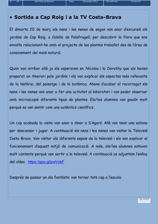N 44 Sant Feliu de Guíxols Data: Desembre 2017 Periodicitat: trimestral
Pàg.. 31 de 39
 Sortida a Cap Roig i a la TV Costa-Brava
El dimarts 20 de març els nens i les nenes de segon van anar d’excursió als
jardins de Cap Roig, a Calella de Palafrugell, per descobrir la flora que ens
envolta relacionant-ho amb el projecte de les plantes treballat des de l’àrea de
coneixement del medi natural.
Quan van arribar allà ja els esperaven en Nicolau i la Dorothy que els havien
preparat un itinerari pels jardins i els van explicar els aspectes més rellevants
de la història, del paisatge i de la botànica. Abans d’acabar el recorregut els
nens i les nenes van anar a fer una activitat al laboratori i van poder observar
amb microscopis diferents tipus de plantes. Els/les alumnes van gaudir molt
perquè es van sentir com uns autèntics científics.
Un cop acabada la visita van anar a dinar a S’Agaró. Allà van tenir una estona
per descansar i jugar. A continuació els nens i les nenes van visitar la Televisió
Costa Brava. Van visitar els diferents espais de la televisió i els van explicar el
funcionament d’aquest mitjà de comunicació. A més, els/les alumnes estaven
molt contents perquè van sortir a la televisió. A continuació us adjuntem l’enllaç
del vídeo. https://goo.gl/pwVskF
Després de passar un dia fantàstic van tornar tots cap a l’escola.
 