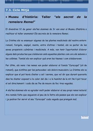 N 44 Sant Feliu de Guíxols Data: Desembre 2017 Periodicitat: trimestral
Pàg.. 33 de 39
7.3. Cicle Mitjà
 Museu d’història: Taller “els secret de la
remeiera Remei”
El divendres 12 de gener els/les alumnes de 3r van anar al Museu d’història a
realitzar el taller anomenat Els secrets de la remeiera Remei.
La Cristina els va ensenyar algunes de les plantes medicinals del nostre entorn:
romaní, farigola, espígol, menta, entre d’altres i també, els va parlar de les
seves propietats culinàries i medicinals. A més, van tenir l’oportunitat d’olorar
alguns dels productes que s’elaboren amb aquestes plantes com ara els sabons o
les colònies. També els van explicar què eren les tisanes i com s’elaboraven.
Per últim, els nens i les nenes van poder elaborar el famós “Curacops” (oli de
romaní), que s’utilitza per les patacades i els dolors musculars. La Cristina els va
explicar que el pot havia d’estar a sol i serena, que vol dir que durant quaranta
dies ha d’estar exposat a la calor del dia i a la humitat de la nit. No li pot tocar
el sol directament i cada dia se l’ha de moure de lloc tres vegades.
A els/les alumnes els va agradar molt poder elaborar el seu propi remei natural.
Ara només falta que segueixin al peu de la lletra els passos que els van explicar
i ja podran fer servir el seu “Curacops” cada vegada que prenguin mal.
 