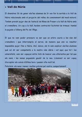 N 44 Sant Feliu de Guíxols Data: Desembre 2017 Periodicitat: trimestral
Pàg.. 35 de 39
 Vall de Núria
El divendres 26 de gener els/les alumnes de 3r van fer la sortida a la Vall de
Núria relacionada amb el projecte del relleu de coneixement del medi natural.
Teníem previst pujar des de l’estació de Ribes de Freser a la Vall de Núria amb
el cremallera. Un cop a la Vall, havíem contractat l’activitat de trineus i també
la pujada a l’alberg del Pic de l’Àliga.
El que no vam poder preveure va ser que un arbre cauria a les vies del
cremallera i que interrompria el servei, de manera que ens va resultar
impossible pujar fins a Núria. Així, doncs, els hi vam explicar als/les alumnes
què vol dir ser competents a la nostra vida diària i vet aquí, que tot i les
adversitats, vam ser capaços entre tots de buscar una alternativa per tal que
els nens i les nenes poguessin gaudir de la neu. L’alumnat va ser capaç
d’acceptar els canvis d’última hora i passar-s’ho molt bé.
Felicitats als nens i nenes i moltes gràcies pel vostre comportament!
 
