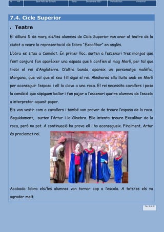 N 44 Sant Feliu de Guíxols Data: Desembre 2017 Periodicitat: trimestral
Pàg.. 36 de 39
7.4. Cicle Superior
 Teatre
El dilluns 5 de març els/les alumnes de Cicle Superior van anar al teatre de la
ciutat a veure la representació de l’obra “Excalibur” en anglès.
L’obra es situa a Camelot. En primer lloc, surten a l’escenari tres monjos que
fent conjurs fan aparèixer una espasa que li confien al mag Merlí, per tal que
trobi el rei d’Anglaterra. D’altra banda, apareix un personatge malèfic,
Morgana, que vol que el seu fill sigui el rei. Aleshores ella lluita amb en Merlí
per aconseguir l’espasa i ell la clava a una roca. El rei necessita cavallers i posa
la condició que sàpiguen ballar i fan pujar a l’escenari quatre alumnes de l’escola
a interpretar aquest paper.
Els van vestir com a cavallers i també van provar de treure l’espasa de la roca.
Seguidament, surten l’Artur i la Ginebra. Ella intenta treure Excalibur de la
roca, però no pot. A continuació ho prova ell i ho aconsegueix. Finalment, Artur
és proclamat rei.
Acabada l’obra els/les alumnes van tornar cap a l’escola. A tots/es els va
agradar molt.
 