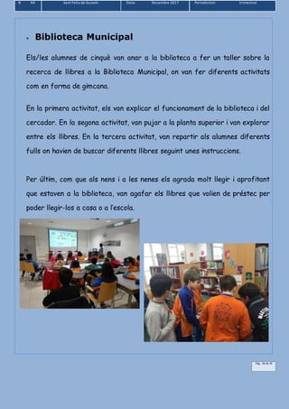 N 44 Sant Feliu de Guíxols Data: Desembre 2017 Periodicitat: trimestral
Pàg.. 38 de 39
 Biblioteca Municipal
Els/les alumnes de cinquè van anar a la biblioteca a fer un taller sobre la
recerca de llibres a la Biblioteca Municipal, on van fer diferents activitats
com en forma de gimcana.
En la primera activitat, els van explicar el funcionament de la biblioteca i del
cercador. En la segona activitat, van pujar a la planta superior i van explorar
entre els llibres. En la tercera activitat, van repartir als alumnes diferents
fulls on havien de buscar diferents llibres seguint unes instruccions.
Per últim, com que als nens i a les nenes els agrada molt llegir i aprofitant
que estaven a la biblioteca, van agafar els llibres que volien de préstec per
poder llegir-los a casa o a l’escola.
 