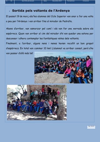 N 44 Sant Feliu de Guíxols Data: Desembre 2017 Periodicitat: trimestral
Pàg.. 39 de 39
 Sortida pels voltants de l’Ardenya
El passat 19 de març els/les alumnes del Cicle Superior van anar a fer una volta
a peu per l’Ardenya i van arribar fins al mirador de Pedralta.
Abans d’arribar, van esmorzar pel camí i els van fer una xerrada sobre els
espàrrecs. Quan van arribar al cim del mirador s’hi van quedar una estona per
descansar i alhora contemplar les fantàstiques vistes dels voltants.
Finalment, a l’arribar, alguns nens i nenes havien recollit un bon grapat
d’espàrrecs. En total van caminar 10 km! L’alumnat va arribar cansat, però s’ho
van passar d’allò més bé!
 