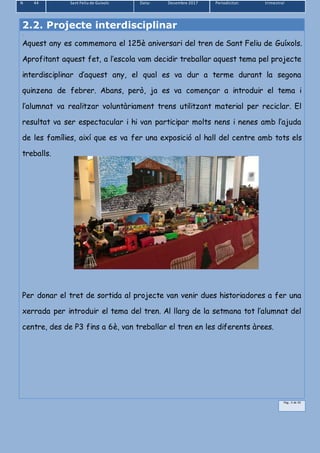 N 44 Sant Feliu de Guíxols Data: Desembre 2017 Periodicitat: trimestral
Pàg.. 5 de 39
2.2. Projecte interdisciplinar
.
Aquest any es commemora el 125è aniversari del tren de Sant Feliu de Guíxols.
Aprofitant aquest fet, a l’escola vam decidir treballar aquest tema pel projecte
interdisciplinar d’aquest any, el qual es va dur a terme durant la segona
quinzena de febrer. Abans, però, ja es va començar a introduir el tema i
l’alumnat va realitzar voluntàriament trens utilitzant material per reciclar. El
resultat va ser espectacular i hi van participar molts nens i nenes amb l’ajuda
de les famílies, així que es va fer una exposició al hall del centre amb tots els
treballs.
Per donar el tret de sortida al projecte van venir dues historiadores a fer una
xerrada per introduir el tema del tren. Al llarg de la setmana tot l’alumnat del
centre, des de P3 fins a 6è, van treballar el tren en les diferents àrees.
 