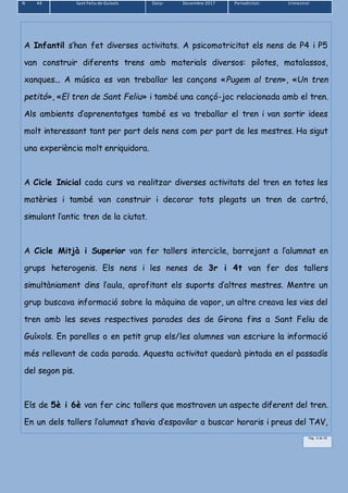 N 44 Sant Feliu de Guíxols Data: Desembre 2017 Periodicitat: trimestral
Pàg.. 6 de 39
A Infantil s’han fet diverses activitats. A psicomotricitat els nens de P4 i P5
van construir diferents trens amb materials diversos: pilotes, matalassos,
xanques... A música es van treballar les cançons «Pugem al tren», «Un tren
petitó», «El tren de Sant Feliu» i també una cançó-joc relacionada amb el tren.
Als ambients d’aprenentatges també es va treballar el tren i van sortir idees
molt interessant tant per part dels nens com per part de les mestres. Ha sigut
una experiència molt enriquidora.
A Cicle Inicial cada curs va realitzar diverses activitats del tren en totes les
matèries i també van construir i decorar tots plegats un tren de cartró,
simulant l’antic tren de la ciutat.
A Cicle Mitjà i Superior van fer tallers intercicle, barrejant a l’alumnat en
grups heterogenis. Els nens i les nenes de 3r i 4t van fer dos tallers
simultàniament dins l’aula, aprofitant els suports d’altres mestres. Mentre un
grup buscava informació sobre la màquina de vapor, un altre creava les vies del
tren amb les seves respectives parades des de Girona fins a Sant Feliu de
Guíxols. En parelles o en petit grup els/les alumnes van escriure la informació
més rellevant de cada parada. Aquesta activitat quedarà pintada en el passadís
del segon pis.
Els de 5è i 6è van fer cinc tallers que mostraven un aspecte diferent del tren.
En un dels tallers l’alumnat s’havia d’espavilar a buscar horaris i preus del TAV,
 
