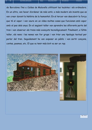 N 44 Sant Feliu de Guíxols Data: Desembre 2017 Periodicitat: trimestral
Pàg.. 7 de 39
de Barcelona fins a Caldes de Malavella utilitzant les tauletes i els ordinadors.
En un altre, van haver d’ordenar de més antic a més modern els invents que es
van crear durant la història de la humanitat. En el tercer van descobrir la força
que té el vapor i van veure en un vídeo moltes coses que funcionen amb vapor
amb el pas dels anys. En el següent taller van aprendre les diferents parts del
tren i van observar els trens més avançats tecnològicament. Finalment, a l’últim
taller, els nens i les nenes van fer grups i van triar una tipologia textual per
parlar del tren. Seguidament ho van exposar en públic i van sortir cançons,
contes, poemes, etc. El que va tenir més èxit va ser un rap.
 