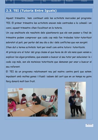 N 44 Sant Feliu de Guíxols Data: Desembre 2017 Periodicitat: trimestral
Pàg.. 8 de 39
2.3. TEI (Tutoria Entre Iguals)
Aquest trimestre hem continuat amb les activitats marcades pel programa
TEI. El primer trimestre les activitats anaven més centrades a la cohesió i en
canvi, aquest trimestre s’han focalitzat en la tutoria.
Un cop analitzats els resultats dels qüestionaris que els vam passar a final de
trimestre podem comprovar que cada cop més fan trobades tutor-tutoritzat
sobretot al pati, per parlar del seu dia a dia i dels conflictes que van sorgint.
S’han dut a terme activitats tant per nivell com entre tutors i tutoritzats.
Al principi era el tutor del grup classe el que havia de dir als nens quan venien a
explicar-los algun problema, que anessin a buscar al seu tutor per solucionar-lo i
cada cop més, son els mateixos tutoritzats que demanen per anar a buscar el
seu referent.
El TEI és un programa relativament nou pel nostre centre però que estem
impulsant amb moltes ganes i il·lusió i sabem del cert que en un temps no gaire
llarg donarà molt bon fruit.
 