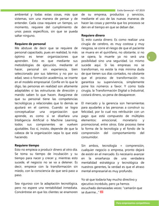 Estilo Gerencial – 47 2019
Para empresarios competitivos
3
ambiental y todas estas cosas, más que
sistemas, son una manera de pensar y de
entender. Cada cosa requiere un tiempo, un
momento, requiere del cumplimiento de
unos pasos específicos, sin que se pueda
saltar ninguno.
Requiere de personal
Me abstuve de decir que se requiere de
personal capacitado, pues en realidad, lo más
óptimo es tener organizaciones que
aprenden. Esto es que mediante sus
metodologías de ejecución, mediante el
hacer, personal sin experiencia, bien
seleccionado por sus talentos y no por su
edad, sexo o formación académica, se inserte
en el modelo empresarial. Confíe en lo que le
digo, las personas en realidad son altamente
adaptables si las estructuras de dirección y
mando saben lo que hacen. Asegúrese de
que su personal tiene las competencias
tecnológicas y relacionales que lo demás se
ajustará en el camino. Cuando se logra
conceptualizar una organización que
aprende, es como si se diseñara una
Inteligencia Artificial o Machine Learning,
todos sus componentes se vuelven
ajustables. Eso sí, insisto, depende de que la
cabeza de la organización sepa lo que está
haciendo.
Requiere tiempo
Esto no empieza a producir dinero al otro día.
Se toma su tiempo de incubación y su
tiempo para nacer y crecer y, mientras esto
sucede, el negocio no se va a detener. Es
decir, empiece con la transformación sin
miedo, con la consciencia de que será paso a
paso.
Sea riguroso con la adaptación tecnológica,
pero no espere una rentabilidad inmediata.
Concéntrese en que los clientes se enamoren
de su empresa, productos y servicios,
mediante el uso de las nuevas maneras de
hacer las cosas y permita que los procesos se
den en el tiempo en que se deban dar.
Requiere dinero
Sí, esto cuesta dinero. Es como realizar una
cirugía de cerebro, es muy costosa y muy
riesgosa, se corre el riesgo de que el paciente
se muera en el quirófano, no obstante, si no
se opera, la muerte ya no será una
posibilidad sino una seguridad. Lo mismo
sucede aquí. Si las empresas no se
transforman, no existe la más mínima duda
de que tienen sus días contados, no obstante
que el proceso de transformación no
garantiza su supervivencia, simplemente
pone los números a favor. Y como toda
cirugía, la Transformación Digital o Industrial,
costará dinero, so pena de desaparecer.
El mercado y la gerencia son herramientas
para ayudarles a las personas a construir su
felicidad, por lo cual nos retribuirán con un
pago que está compuesto de múltiples
elementos: emocional, monetario y
promocional, entre otros. Este proceso tiene
la forma de la tecnología y el fondo de la
comprensión del comportamiento del
consumidor.
Sin ambos, tecnología + comprensión,
cualquier negocio o empresa, pronto dejará
de existir en el mercado. Es necesario avanzar
en la enseñanza de una verdadera
mentalidad estratégica y tecnológica de
nuestros gerentes, la verdad es que el atraso
mental empresarial es muy profundo.
Yo sé que todavía hay mucho directivo y
ejecutivo incrédulo, pero ya hemos
escuchado demasiadas veces: “camarón que
se duerme…”
 