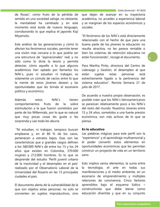 Estilo Gerencial – 47 2019
Para empresarios competitivos
1
de Rosas”, como fruto de la pérdida de
sentido en una sociedad salvaje, no obstante,
la mentalidad ha cambiado y en este
momento está ávida de nuevos lenguajes,
corroborando lo que explica el japonés Koji
Miyamoto.
Este análisis de las generaciones y cómo lo
afectan los fenómenos sociales, permite tener
una visión más cercana a lo que podría ser
una estructura de “aspiracionales” real, y no
sólo como lo dicta la teoría y permite
detectar, cómo aquello a lo que algunos
académicos han optado por llamarlos los
NiNi´s, pues ni estudian ni trabajan, es
solamente un cúmulo de vacíos entre lo que
la mente de estos jóvenes desean y las
oportunidades que les brinda el escenario
político y económico.
Además estos NiNi´s tienen
comportamientos fruto de la sobre
estimulación a la que fueron sometidos por
parte de los Millennials, por lo que es natural
que muy pocas cosas les guste o les
sorprenda y casi todo les aburre.
“Ni estudian, ni trabajan, tampoco buscan
emplearse y, en el 80 % de los casos,
pertenecen a estratos bajos. Esas son las
características que a grandes rasgos definen
a los 580.000 NiNi´s de entre los 15 y los 24
años que existen en Colombia, 370.000
mujeres y 212.000 hombres. Es lo que se
desprende del estudio ‘Perfil juvenil urbano
de la inactividad y el desempleo en el país’
realizado por el Observatorio Laboral de la
Universidad del Rosario en las 13 principales
ciudades el país.
El documento alerta de la vulnerabilidad de la
que son objetos estas personas: no solo se
convierten en sujetos improductivos, sino
que dejan de avanzar en su trayectoria
académica, no acceden a experiencia laboral
y se marginan de los espacios económicos y
sociales.
“El fenómeno de los NiNi´s está directamente
relacionado con el hecho de que para una
buena parte de los jóvenes la educación no
resulta atractiva, no les parece rentable o
bien los sistemas de retención educativa no
están funcionando”, recoge el documento.
Para Martha Pinto, directora del Centro de
Liderazgo y Gestión, el desempleo al que
están sujetas estas personas está
estrechamente ligado a la pertinencia del
sistema educativo”. Revista Semana 21 de
julio de 2017.
De acuerdo a nuestra propia observación, es
posible creer que los NiNi´s latinoamericanos
se parezcan relativamente poco a los NiNi´s
del resto del mundo. Nuestros Jóvenes entre
15 y 24 años, sometidos a una fuerte presión
económica, son más activos de lo que se
piensa.
En lo educativo
Las palabras mágicas para este perfil son la
“experiencia” y el aprendizaje multisensorial y
el poder convertir estos elementos en
oportunidades económicas que les permitan
construir un proyecto de vida en un territorio
sano.
Esto implica varios elementos, la suma entre
la tecnología, el arte en todas sus
manifestaciones y el medio ambiente, en un
escenario de emprendimiento y múltiples
relaciones de convivencia. Cinco factores
aprendidos bajo el esquema lúdico –
constructivista que debe leerse como
educación divertida y que en su conjunto
 