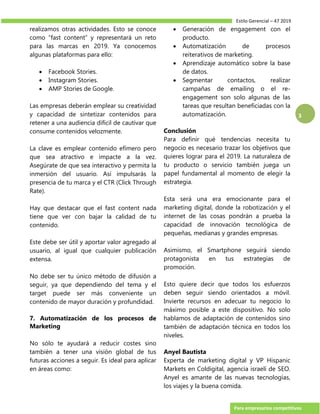 Estilo Gerencial – 47 2019
Para empresarios competitivos
3
realizamos otras actividades. Esto se conoce
como “fast content” y representará un reto
para las marcas en 2019. Ya conocemos
algunas plataformas para ello:
 Facebook Stories.
 Instagram Stories.
 AMP Stories de Google.
Las empresas deberán emplear su creatividad
y capacidad de sintetizar contenidos para
retener a una audiencia difícil de cautivar que
consume contenidos velozmente.
La clave es emplear contenido efímero pero
que sea atractivo e impacte a la vez.
Asegúrate de que sea interactivo y permita la
inmersión del usuario. Así impulsarás la
presencia de tu marca y el CTR (Click Through
Rate).
Hay que destacar que el fast content nada
tiene que ver con bajar la calidad de tu
contenido.
Este debe ser útil y aportar valor agregado al
usuario, al igual que cualquier publicación
extensa.
No debe ser tu único método de difusión a
seguir, ya que dependiendo del tema y el
target puede ser más conveniente un
contenido de mayor duración y profundidad.
7. Automatización de los procesos de
Marketing
No sólo te ayudará a reducir costes sino
también a tener una visión global de tus
futuras acciones a seguir. Es ideal para aplicar
en áreas como:
 Generación de engagement con el
producto.
 Automatización de procesos
reiterativos de marketing.
 Aprendizaje automático sobre la base
de datos.
 Segmentar contactos, realizar
campañas de emailing o el re-
engagement son solo algunas de las
tareas que resultan beneficiadas con la
automatización.
Conclusión
Para definir qué tendencias necesita tu
negocio es necesario trazar los objetivos que
quieres lograr para el 2019. La naturaleza de
tu producto o servicio también juega un
papel fundamental al momento de elegir la
estrategia.
Esta será una era emocionante para el
marketing digital, donde la robotización y el
internet de las cosas pondrán a prueba la
capacidad de innovación tecnológica de
pequeñas, medianas y grandes empresas.
Asimismo, el Smartphone seguirá siendo
protagonista en tus estrategias de
promoción.
Esto quiere decir que todos los esfuerzos
deben seguir siendo orientados a móvil.
Invierte recursos en adecuar tu negocio lo
máximo posible a este dispositivo. No solo
hablamos de adaptación de contenidos sino
también de adaptación técnica en todos los
niveles.
Anyel Bautista
Experta de marketing digital y VP Hispanic
Markets en Coldigital, agencia israelí de SEO.
Anyel es amante de las nuevas tecnologías,
los viajes y la buena comida.
 