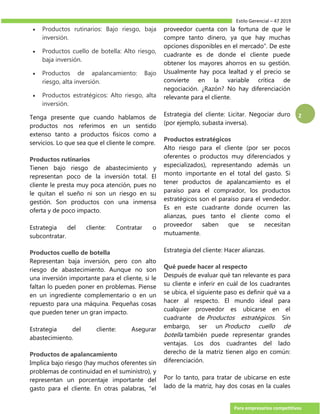 Estilo Gerencial – 47 2019
Para empresarios competitivos
2
 Productos rutinarios: Bajo riesgo, baja
inversión.
 Productos cuello de botella: Alto riesgo,
baja inversión.
 Productos de apalancamiento: Bajo
riesgo, alta inversión.
 Productos estratégicos: Alto riesgo, alta
inversión.
Tenga presente que cuando hablamos de
productos nos referimos en un sentido
extenso tanto a productos físicos como a
servicios. Lo que sea que el cliente le compre.
Productos rutinarios
Tienen bajo riesgo de abastecimiento y
representan poco de la inversión total. El
cliente le presta muy poca atención, pues no
le quitan el sueño ni son un riesgo en su
gestión. Son productos con una inmensa
oferta y de poco impacto.
Estrategia del cliente: Contratar o
subcontratar.
Productos cuello de botella
Representan baja inversión, pero con alto
riesgo de abastecimiento. Aunque no son
una inversión importante para el cliente, si le
faltan lo pueden poner en problemas. Piense
en un ingrediente complementario o en un
repuesto para una máquina. Pequeñas cosas
que pueden tener un gran impacto.
Estrategia del cliente: Asegurar
abastecimiento.
Productos de apalancamiento
Implica bajo riesgo (hay muchos oferentes sin
problemas de continuidad en el suministro), y
representan un porcentaje importante del
gasto para el cliente. En otras palabras, “el
proveedor cuenta con la fortuna de que le
compre tanto dinero, ya que hay muchas
opciones disponibles en el mercado”. De este
cuadrante es de donde el cliente puede
obtener los mayores ahorros en su gestión.
Usualmente hay poca lealtad y el precio se
convierte en la variable crítica de
negociación. ¿Razón? No hay diferenciación
relevante para el cliente.
Estrategia del cliente: Licitar. Negociar duro
(por ejemplo, subasta inversa).
Productos estratégicos
Alto riesgo para el cliente (por ser pocos
oferentes o productos muy diferenciados y
especializados), representando además un
monto importante en el total del gasto. Si
tener productos de apalancamiento es el
paraíso para el comprador, los productos
estratégicos son el paraíso para el vendedor.
Es en este cuadrante donde ocurren las
alianzas, pues tanto el cliente como el
proveedor saben que se necesitan
mutuamente.
Estrategia del cliente: Hacer alianzas.
Qué puede hacer al respecto
Después de evaluar qué tan relevante es para
su cliente e inferir en cuál de los cuadrantes
se ubica, el siguiente paso es definir qué va a
hacer al respecto. El mundo ideal para
cualquier proveedor es ubicarse en el
cuadrante de Productos estratégicos. Sin
embargo, ser un Producto cuello de
botella también puede representar grandes
ventajas. Los dos cuadrantes del lado
derecho de la matriz tienen algo en común:
diferenciación.
Por lo tanto, para tratar de ubicarse en este
lado de la matriz, hay dos cosas en la cuales
 