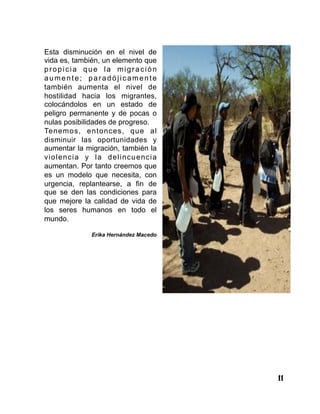 11
Esta disminución en el nivel de
vida es, también, un elemento que
propicia que la migración
aumente; paradójicamente
también aumenta el nivel de
hostilidad hacia los migrantes,
colocándolos en un estado de
peligro permanente y de pocas o
nulas posibilidades de progreso.
Tenemos, entonces, que al
disminuir las oportunidades y
aumentar la migración, también la
violencia y la delincuencia
aumentan. Por tanto creemos que
es un modelo que necesita, con
urgencia, replantearse, a fin de
que se den las condiciones para
que mejore la calidad de vida de
los seres humanos en todo el
mundo.
Erika Hernández Macedo
 