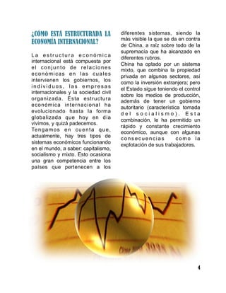 4
¿CÓMO ESTÁ ESTRUCTURADA LA
ECONOMÍA INTERNACIONAL?
L a e s t r u c t u r a e c o n ó m i c a
internacional está compuesta por
el conjunto de relaciones
económicas en las cuales
intervienen los gobiernos, los
i n d i v i d u o s , l a s e m p r e s a s
internacionales y la sociedad civil
organizada. Esta estructura
económica internacional ha
evolucionado hasta la forma
globalizada que hoy en día
vivimos, y quizá padecemos.
Tengamos en cuenta que,
actualmente, hay tres tipos de
sistemas económicos funcionando
en el mundo, a saber: capitalismo,
socialismo y mixto. Esto ocasiona
una gran competencia entre los
países que pertenecen a los
diferentes sistemas, siendo la
más visible la que se da en contra
de China, a raíz sobre todo de la
supremacía que ha alcanzado en
diferentes rubros.
China ha optado por un sistema
mixto, que combina la propiedad
privada en algunos sectores, así
como la inversión extranjera; pero
el Estado sigue teniendo el control
sobre los medios de producción,
además de tener un gobierno
autoritario (característica tomada
d e l s o c i a l i s m o ) . E s t a
combinación, le ha permitido un
rápido y constante crecimiento
económico, aunque con algunas
consecuencias como la
explotación de sus trabajadores.
 