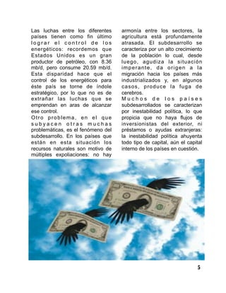 5
Las luchas entre los diferentes
países tienen como fin último
l o g r a r e l c o n t r o l d e l o s
energéticos: recordemos que
Estados Unidos es un gran
productor de petróleo, con 8.36
mb/d, pero consume 20.59 mb/d.
Esta disparidad hace que el
control de los energéticos para
éste país se torne de índole
estratégico, por lo que no es de
extrañar las luchas que se
emprendan en aras de alcanzar
ese control.
Otro problema, en el que
s u b y a c e n o t r a s m u c h a s
problemáticas, es el fenómeno del
subdesarrollo. En los países que
están en esta situación los
recursos naturales son motivo de
múltiples expoliaciones: no hay
armonía entre los sectores, la
agricultura está profundamente
atrasada. El subdesarrollo se
caracteriza por un alto crecimiento
de la población lo cual, desde
luego, agudiza la situación
imperante, da origen a la
migración hacia los países más
industrializados y, en algunos
casos, produce la fuga de
cerebros.
M u c h o s d e l o s p a í s e s
subdesarrollados se caracterizan
por inestabilidad política, lo que
propicia que no haya flujos de
inversionistas del exterior, ni
préstamos o ayudas extranjeras:
la inestabilidad política ahuyenta
todo tipo de capital, aún el capital
interno de los países en cuestión.
 