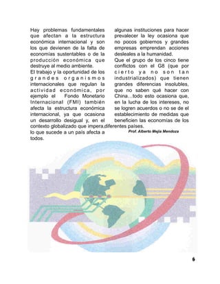 6
Hay problemas fundamentales
que afectan a la estructura
económica internacional y son
los que devienen de la falta de
economías sustentables o de la
producción económica que
destruye al medio ambiente.
El trabajo y la oportunidad de los
g r a n d e s o r g a n i s m o s
internacionales que regulan la
actividad económica, por
ejemplo el Fondo Monetario
Internacional (FMI) también
afecta la estructura económica
internacional, ya que ocasiona
un desarrollo desigual y, en el
contexto globalizado que impera,
lo que sucede a un país afecta a
todos.
Asimismo, la debilidad de
algunas instituciones para hacer
prevalecer la ley ocasiona que
no pocos gobiernos y grandes
empresas emprendan acciones
desleales a la humanidad.
Que el grupo de los cinco tiene
conflictos con el G8 (que por
c i e r t o y a n o s o n t a n
industrializados) que tienen
grandes diferencias insolubles,
que no saben qué hacer con
China…todo esto ocasiona que,
en la lucha de los intereses, no
se logren acuerdos o no se de el
establecimiento de medidas que
beneficien las economías de los
diferentes países.
Prof. Alberto Mejía Mendoza
 
