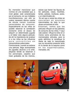 8
Es menester mencionar que
vivimos en una sociedad que, a
nivel global, está caracterizada
por el consumo, en sus múltiples
manifestaciones; por ello se
vuelve necesario darnos cuenta
de dónde vienen nuestras
necesidades de consumo.
Especialmente en los niños es
posible observar la correlación
existente entre el deseo de
adquirir un determinado juguete
y el haber visto alguna película:
de ahí la importancia de analizar
si a los niños se les influencia
p a r a c o n v e r t i r l o s e n
consumidores potenciales.
Comúnmente, cuando se estrena
una película, llega acompañada
de juguetes alusivos a la cinta,
playeras donde se observan a
los personajes, zapatos que
traen grabados de los mismos,
dulces que tienen las figuras de
las películas, vasos, mochilas,
lentes, pelotas, muñecas, autos,
y un interminable etc.
Es así que a veces las cintas se
c o n v i e r t e n e n a n u n c i o s
interminables de todo lo que
afuera encontrará el niño.
Entonces, vemos que las
películas influyen en los patrones
de consumo de los niños. Y aquí
vale aclarar: influye la cinta en sí
misma como promotora de los
mencionados artículos, pero la
parte definitiva la constituye la
oferta de todo lo mencionado
que se encuentra presente tanto
en la tienda de la esquina como
e n l o s s u p e r m e r c a d o s ,
mercados, etc.
 