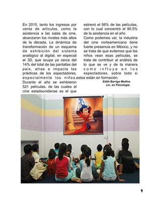 9
En 2010, tanto los ingresos por
venta de artículos, como la
asistencia a las salas de cine,
alcanzaron los niveles más altos
de la década. La dinámica de
transformación de un esquema
de exhibición del sistema
analógico al digital, en especial
el 3D, que ocupa ya cerca del
14% del total de las pantallas del
país, atrae e impacta las
prácticas de los espectadores,
especialmente los niños.
Durante el año se exhibieron
521 películas, de las cuales el
cine estadounidense es el que
estrenó el 56% de las películas,
con lo cual concentró el 90.5%
de la asistencia en el año.
Como podemos ver, la industria
del cine norteamericano tiene
fuerte presencia en México, y no
se trata de que evitemos que los
niños vean esas películas, se
trata de contribuir al análisis de
lo que se ve y de la manera
c o m o i n f l u y e e n l o s
espectadores, sobre todo si
estos están en formación.
Edith Barriga Medina
Lic. en Psicología.
 