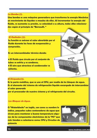 www.modmex.com.mx/13
La Bomba (1).
Una bomba es una máquina generadora que transforma la energía Mecánica
en movimiento de líquidos o mezclas de ellos. Al incrementar la energía del
fluido, se aumenta su presión, su velocidad o su altura, todas ellas relaciona-
das según el principio de “Bernoulli. “
El Radiador (2).
Su función es extraer el calor absorbido por el
fluido durante las fases de evaporación y
compresión.
Es un intercambiador térmico donde:
• El fluido que circula por el conjunto de
tubos se enfría y se condensa.
• El aire que atraviese el condensador se
calienta.
El Disipador(3).
Es la parte metálica, que se une al CPU, por medio de los bloques de agua.
Es el elemento del sistema de refrigeración líquida encargado de intercambiar
el calor generado
por el procesador de nuestro sistema y el refrigerante del circuito.
Los Bloques de Agua.
O “Waterblocks” en inglés, son como su nombre lo
indica, pequeños cubos contenedores de agua que
sirven para mantener a buena temperatura algu-
nos de los componentes electrónicos de la “PC” que
más tienden a calentarse como: CPU y Circuitos de
potencia
 