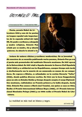 www.modmex.com.mx/17
La realidad es más real en blanco y negro.
OCTAVIO PAZ
OCTAVIO PAZ
31 de marzo de 1914 - 19 de abril de 1998
Poeta, premio Nobel de Li-
teratura 1990 y uno de los poetas
en lengua español más importan-
tes de la segunda mitad del siglo
XX. De padre escribano y abogado
y madre religiosa, Octavio Paz
criado por su madre, tía y abuelo
paterno. Su abuelo lo alentó a la
lectura de autores clásicos y escritores modernistas. En su juventud
dio muestras de su vocación publicando varios poemas, Octavio Paz ya era
el poeta más prometedor del ambiente literario mexicano. En 1937 egresa
de la Universidad. En 1937 viajó a España durante la Guerra Civil Española
(1939-1939) y se solidarizó con los Republicanos, aunque tiempo más tarde
se desilusionaría con la muerte de un camarada en manos de sus compa-
ñeros. De regreso a México, es cofundador en la revista literaria "Taller"
(1938), donde publica diversos escritos. En 1944 con la beca Guggenheim
pasa un año en Estados Unidos y tiempo después acepta el cargo Diplomá-
tico mexicano, radicándose en Francia primero y la India después, hasta
1962. Octavio Paz conoce a Marie José Tramini, con quien se casa en 1964.
Recibe el Premio Internacional Alfonso Reyes (1985), el I Premio Interna-
cional Menéndez Pelayo (1987) y en 1990 recibe el Premio Nobel de Lite-
ratura.
Recordando a 97 años de su nacimiento
 