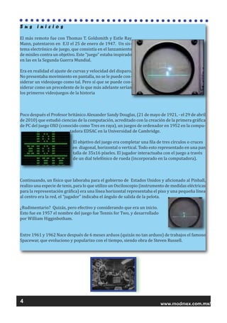 www.modmex.com.mx/
S u s i n i c i o s
El más remoto fue con Thomas T. Goldsmith y Estle Ray
Mann, patentaron en E.U el 25 de enero de 1947. Un sis-
tema electrónico de juego, que consistía en el lanzamiento
de misiles contra un objetivo. Este "juego" estaba inspirado
en las en la Segunda Guerra Mundial.
Era en realidad el ajuste de curvas y velocidad del disparo.
No presentaba movimiento en pantalla, no se le puede con-
siderar un videojuego como tal. Pero sí que se puede con-
siderar como un precedente de lo que más adelante serían
los primeros videojuegos de la historia
Poco después el Profesor británico Alexander Sandy Douglas, (21 de mayo de 1921, - el 29 de abril
de 2010) que estudió ciencias de la computación, acreditado con la creación de la primera gráfica
de PC del juego OXO (conocido como Tres en raya), un juegos de ordenador en 1952 en la compu-
tadora EDSAC en la Universidad de Cambridge.
El objetivo del juego era completar una fila de tres círculos o cruces
en diagonal, horizontal o vertical. Todo esto representado en una pan
talla de 35x16 píxeles. El jugador interactuaba con el juego a través
de un dial telefónico de rueda (incorporado en la computadora).
Continuando, un físico que laboraba para el gobierno de Estados Unidos y aficionado al Pinball,
realizo una especie de tenis, para lo que utilizo un Osciloscopio (instrumento de medidas eléctricas
para la representación gráfica) era una línea horizontal representaba el piso y una pequeña línea
al centro era la red, el “jugador” indicaba el ángulo de salida de la pelota.
¿Rudimentario? Quizás, pero efectivo y considerando que era un inicio.
Esto fue en 1957 el nombre del juego fue Tennis for Two, y desarrollado
por William Higginbotham.
Entre 1961 y 1962 Nace después de 6 meses arduos (quizás no tan arduos) de trabajos el famoso
Spacewar, que evoluciono y popularizo con el tiempo, siendo obra de Steven Russell.
4
 