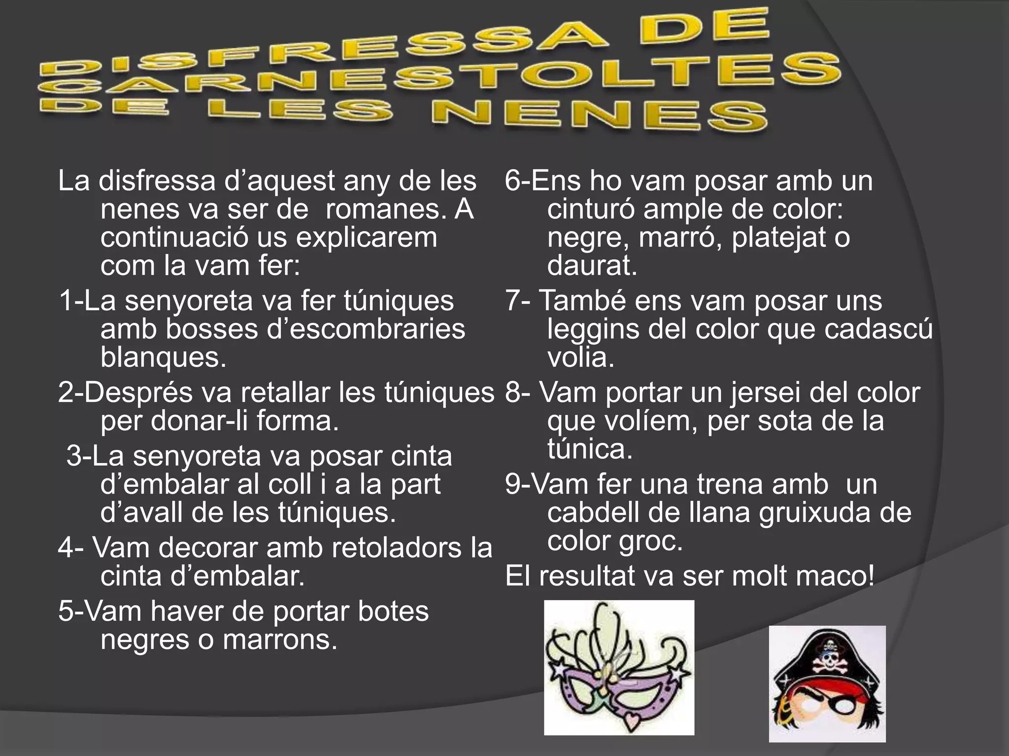 La disfressa d’aquest any de les     6-Ens ho vam posar amb un
   nenes va ser de romanes. A            cinturó ample de color:
   continuació us explicarem             negre, marró, platejat o
   com la vam fer:                       daurat.
1-La senyoreta va fer túniques       7- També ens vam posar uns
   amb bosses d’escombraries             leggins del color que cadascú
   blanques.                             volia.
2-Després va retallar les túniques   8- Vam portar un jersei del color
   per donar-li forma.                   que volíem, per sota de la
3-La senyoreta va posar cinta            túnica.
   d’embalar al coll i a la part     9-Vam fer una trena amb un
   d’avall de les túniques.              cabdell de llana gruixuda de
4- Vam decorar amb retoladors la         color groc.
   cinta d’embalar.                  El resultat va ser molt maco!
5-Vam haver de portar botes
   negres o marrons.
 