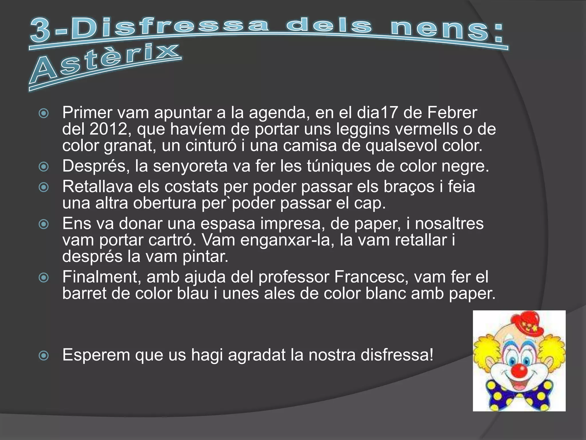    Primer vam apuntar a la agenda, en el dia17 de Febrer
    del 2012, que havíem de portar uns leggins vermells o de
    color granat, un cinturó i una camisa de qualsevol color.
   Després, la senyoreta va fer les túniques de color negre.
   Retallava els costats per poder passar els braços i feia
    una altra obertura per`poder passar el cap.
   Ens va donar una espasa impresa, de paper, i nosaltres
    vam portar cartró. Vam enganxar-la, la vam retallar i
    després la vam pintar.
   Finalment, amb ajuda del professor Francesc, vam fer el
    barret de color blau i unes ales de color blanc amb paper.


   Esperem que us hagi agradat la nostra disfressa!
 