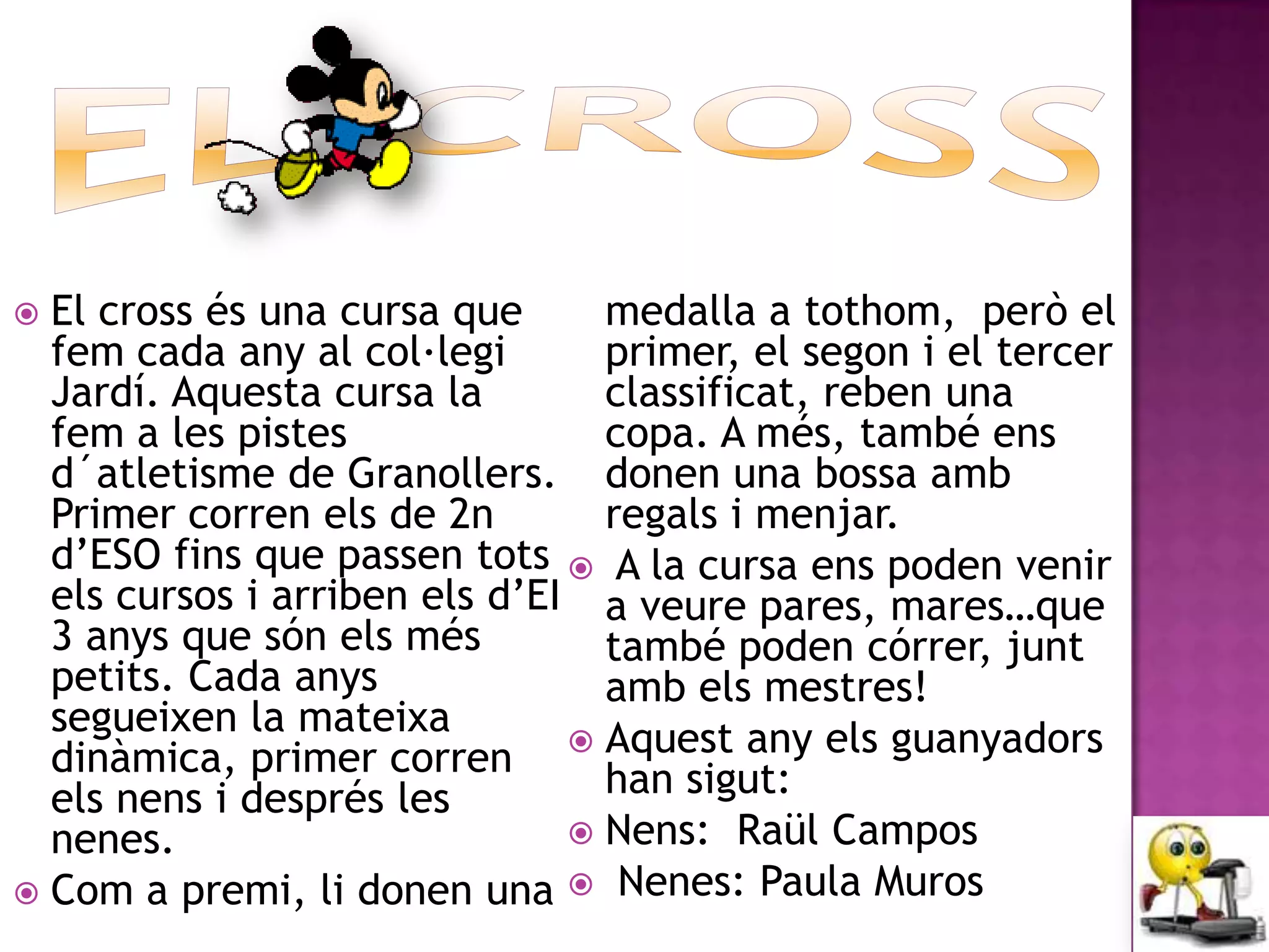  El cross és una cursa que      medalla a tothom, però el
  fem cada any al col·legi       primer, el segon i el tercer
  Jardí. Aquesta cursa la        classificat, reben una
  fem a les pistes               copa. A més, també ens
  d´atletisme de Granollers. donen una bossa amb
  Primer corren els de 2n        regals i menjar.
  d’ESO fins que passen tots  A la cursa ens poden venir
  els cursos i arriben els d’EI a veure pares, mares…que
  3 anys que són els més         també poden córrer, junt
  petits. Cada anys              amb els mestres!
  segueixen la mateixa
  dinàmica, primer corren  Aquest any els guanyadors
  els nens i després les         han sigut:
  nenes.                        Nens: Raül Campos
 Com a premi, li donen una  Nenes: Paula Muros
 