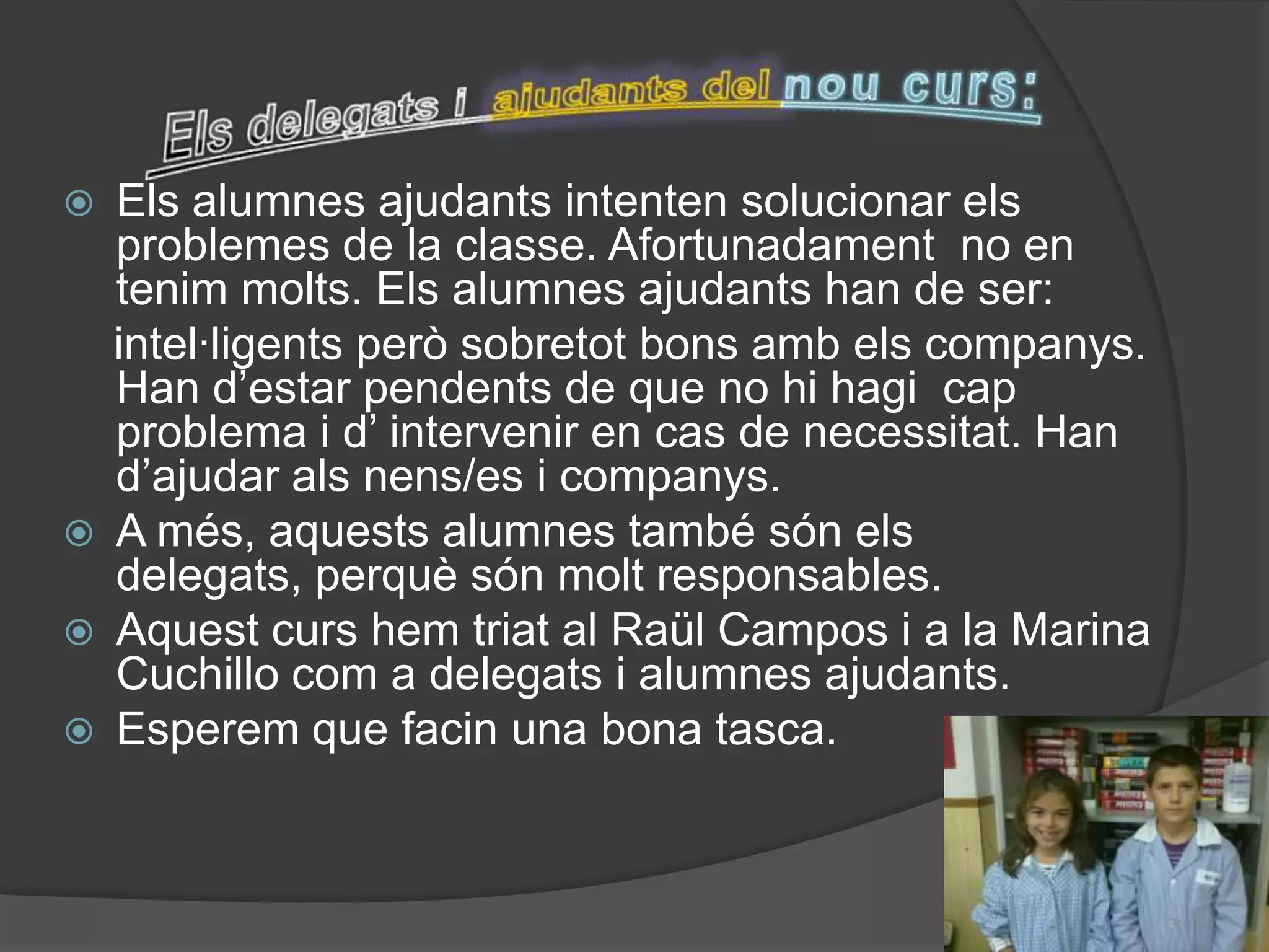    Els alumnes ajudants intenten solucionar els
    problemes de la classe. Afortunadament no en
    tenim molts. Els alumnes ajudants han de ser:
    intel·ligents però sobretot bons amb els companys.
    Han d’estar pendents de que no hi hagi cap
    problema i d’ intervenir en cas de necessitat. Han
    d’ajudar als nens/es i companys.
   A més, aquests alumnes també són els
    delegats, perquè són molt responsables.
   Aquest curs hem triat al Raül Campos i a la Marina
    Cuchillo com a delegats i alumnes ajudants.
   Esperem que facin una bona tasca.
 