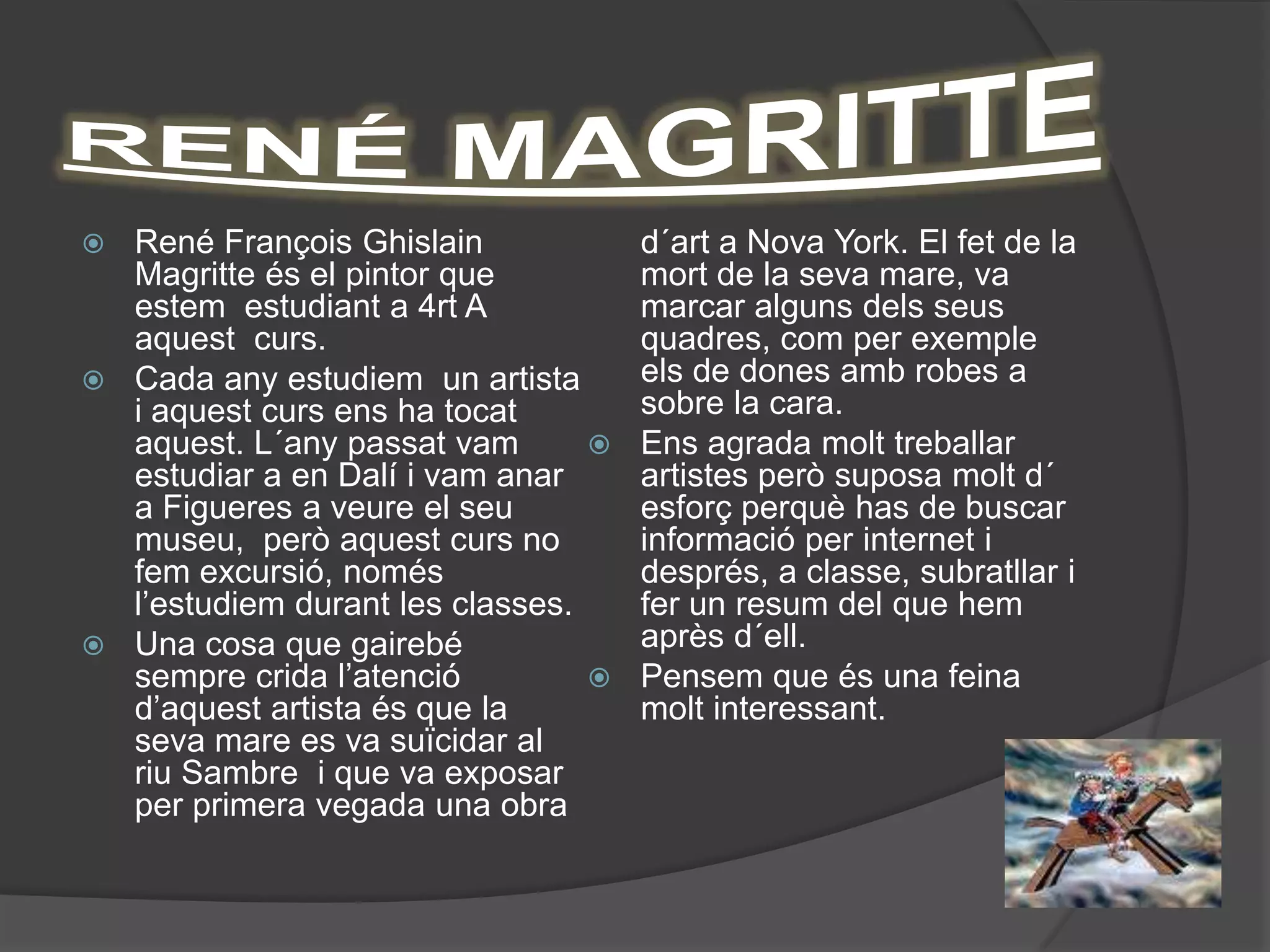  René François Ghislain             d´art a Nova York. El fet de la
  Magritte és el pintor que          mort de la seva mare, va
  estem estudiant a 4rt A            marcar alguns dels seus
  aquest curs.                       quadres, com per exemple
 Cada any estudiem un artista       els de dones amb robes a
  i aquest curs ens ha tocat         sobre la cara.
  aquest. L´any passat vam          Ens agrada molt treballar
  estudiar a en Dalí i vam anar      artistes però suposa molt d´
  a Figueres a veure el seu          esforç perquè has de buscar
  museu, però aquest curs no         informació per internet i
  fem excursió, només                després, a classe, subratllar i
  l’estudiem durant les classes.     fer un resum del que hem
 Una cosa que gairebé               après d´ell.
  sempre crida l’atenció            Pensem que és una feina
  d’aquest artista és que la         molt interessant.
  seva mare es va suïcidar al
  riu Sambre i que va exposar
  per primera vegada una obra
 