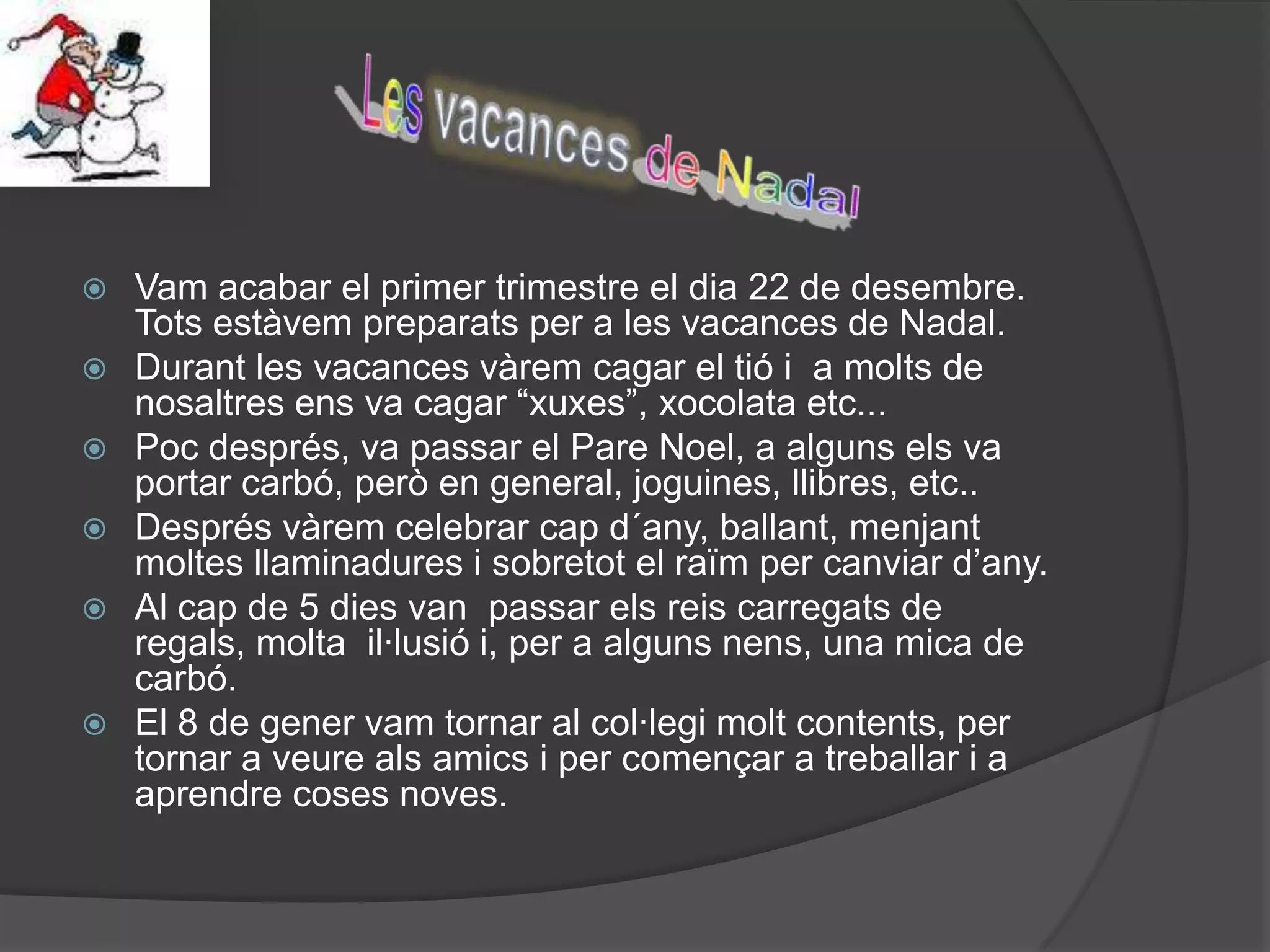    Vam acabar el primer trimestre el dia 22 de desembre.
    Tots estàvem preparats per a les vacances de Nadal.
   Durant les vacances vàrem cagar el tió i a molts de
    nosaltres ens va cagar “xuxes”, xocolata etc...
   Poc després, va passar el Pare Noel, a alguns els va
    portar carbó, però en general, joguines, llibres, etc..
   Després vàrem celebrar cap d´any, ballant, menjant
    moltes llaminadures i sobretot el raïm per canviar d’any.
   Al cap de 5 dies van passar els reis carregats de
    regals, molta il·lusió i, per a alguns nens, una mica de
    carbó.
   El 8 de gener vam tornar al col·legi molt contents, per
    tornar a veure als amics i per començar a treballar i a
    aprendre coses noves.
 