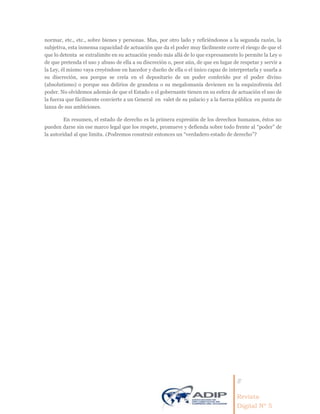 8
Revista
Digital Nº 5
normar, etc., etc., sobre bienes y personas. Mas, por otro lado y refiriéndonos a la segunda razón, la
subjetiva, esta inmensa capacidad de actuación que da el poder muy fácilmente corre el riesgo de que el
que lo detenta se extralimite en su actuación yendo más allá de lo que expresamente lo permite la Ley o
de que pretenda el uso y abuso de ella a su discreción o, peor aún, de que en lugar de respetar y servir a
la Ley, él mismo vaya creyéndose en hacedor y dueño de ella o el único capaz de interpretarla y usarla a
su discreción, sea porque se creía en el depositario de un poder conferido por el poder divino
(absolutismo) o porque sus delirios de grandeza o su megalomanía devienen en la esquizofrenia del
poder. No olvidemos además de que el Estado o el gobernante tienen en su esfera de actuación el uso de
la fuerza que fácilmente convierte a un General en valet de su palacio y a la fuerza pública en punta de
lanza de sus ambiciones.
En resumen, el estado de derecho es la primera expresión de los derechos humanos, éstos no
pueden darse sin ese marco legal que los respete, promueve y defienda sobre todo frente al “poder” de
la autoridad al que limita. ¿Podremos construir entonces un “verdadero estado de derecho”?
 
