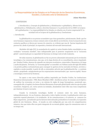 9
Revista
Digital Nº 5
La Responsabilidad de los Estados en la Protección de los Derechos Económicos,
Sociales y Culturales ante la Globalización
Jaime Marchán
CONTENIDO
1. Introducción 2. Concepto de globalización 3. Globalización vs globalidad 4. Efectos de la
globalización 5. Globalización, cultura y derechos humanos 6. La protección de los DESC en la época
de la globalización 7. La responsabilidad de los Estados en relación con el sector empresarial 8. La
sociedad civil en la época de la globalización 9. Conclusiones
1. Introducción
La globalización es un proceso acumulativo que viene gestandose, prácticamente, desde que los
seres humanos empezaron a tomar contacto entre sí más allá de sus territorios. Como la mayoría de esos
contactos pacíficos se dieron por razones de comercio, es evidente que una de fuerzas impulsoras del
proceso fue, desde el principio, la expansión y dominio del mercado internacional.
Alrededor del siglo XVI, la acumulación de capital en varios Estados había consolidado ya una
verdadera “economía mundial”, base indispensable para el posterior surgimiento de la “economía
global”, caracterizada por su capacidad de funcionar en tiempo real en todo el planeta.
De todas maneras, la globalización no fue un proceso alimentado únicamente por la revolución
tecnológica y las comunicaciones, sino que, en la etapa decisiva de su consolidación, estuvo impulsado
por Estados Unidos, deseoso de expandir sus intereses económicos, comerciales y financieros a lo largo
y ancho del planeta. De hecho, la “economía global” se consolidó en el último cuarto del siglo XX debido
a la presión política norteamericana para conseguir la apertura de los mercados de bienes, servicios y
capitales a escala mundial. A partir de allí, es sintomático advertir que la globalización fue –y continúa
siendo– propulsada enérgicamente por las corporaciones internacionales, que mueven capital, bienes
y tecnología a través de las fronteras.
En apoyo a esta nueva dirección política imprimida por Estados Unidos, las instituciones
financieras internacionales –FMI, Banco Mundial y OMC– decidieron actuar de consuno con el objetivo
de unificar las economías en torno a un sistema de reglas de juego homogéneas, asumiendo que,
conseguido ello, el capital y los bienes fluirían libremente al mercado global desde todos los ejes de poder
económico. Surgieron, así, varios actores no-estatales, desatándose entre ellos una voraz competencia
por dominar el nuevo escenario.
Cuando la revolución tecnológica facilitó el contacto entre los seres humanos,
independientemente de sus fronteras, abarcando a todo el globo terrestre, la globalización cobró una
expresión espacial planetaria. A la irradiación de las comunicaciones y el comercio, se sumaron los
flujos migratorios, permitiendo que los factores interculturales profundicen el contenido y la expansión
global de este fenómeno. Ahora, el mundo no está configurado por una serie de compartimentos
estancos, sino que todos ellos son parte integrante de un mundo global, capaz de comunicarse entre sí
en tempo real.
 